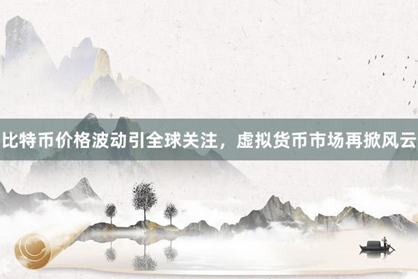 比特币价格波动引全球关注，虚拟货币市场再掀风云