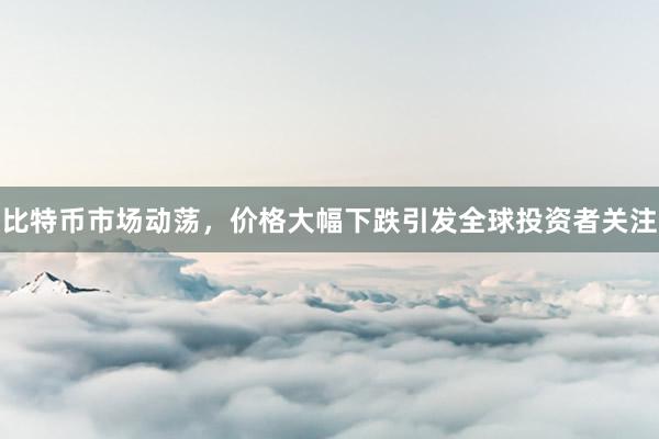 比特币市场动荡，价格大幅下跌引发全球投资者关注