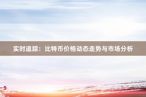 实时追踪：比特币价格动态走势与市场分析