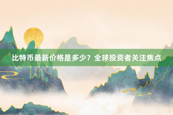 比特币最新价格是多少？全球投资者关注焦点