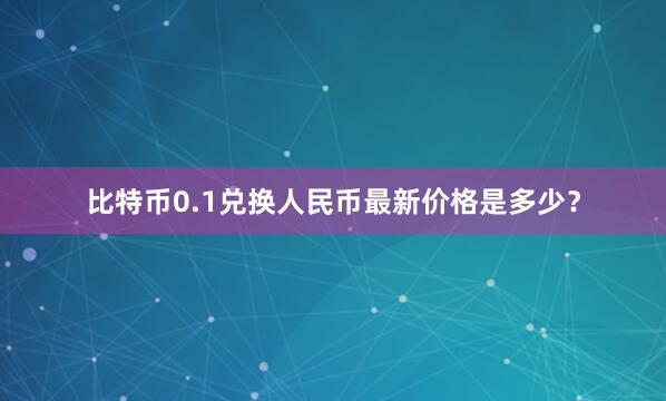 比特币0.1兑换人民币最新价格是多少？