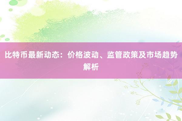 比特币最新动态：价格波动、监管政策及市场趋势解析