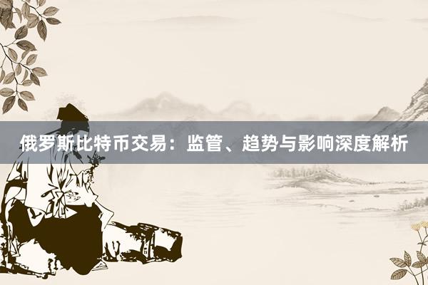 俄罗斯比特币交易：监管、趋势与影响深度解析