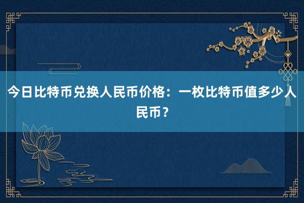 今日比特币兑换人民币价格：一枚比特币值多少人民币？