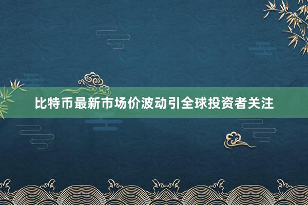 比特币最新市场价波动引全球投资者关注