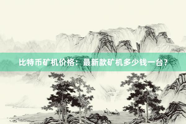 比特币矿机价格：最新款矿机多少钱一台？