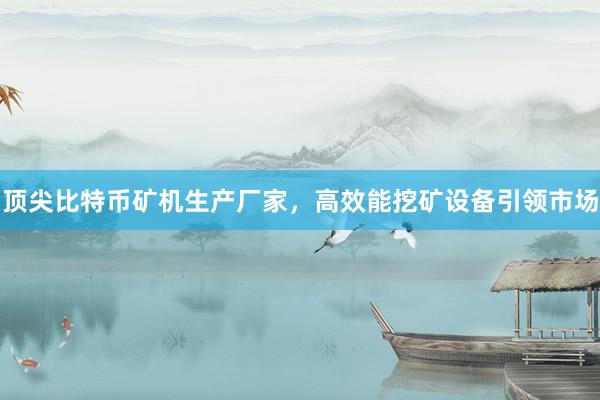 顶尖比特币矿机生产厂家，高效能挖矿设备引领市场