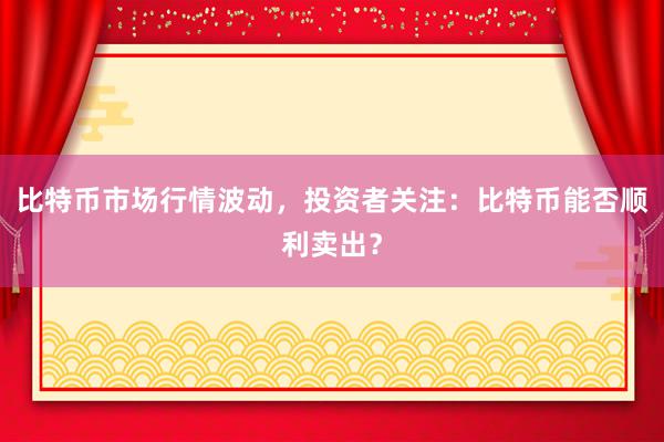 比特币市场行情波动，投资者关注：比特币能否顺利卖出？