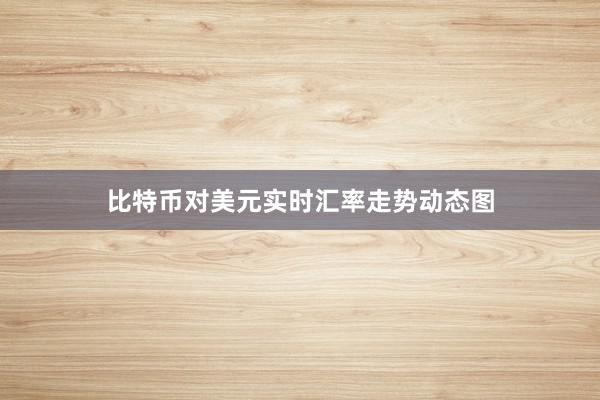 比特币对美元实时汇率走势动态图