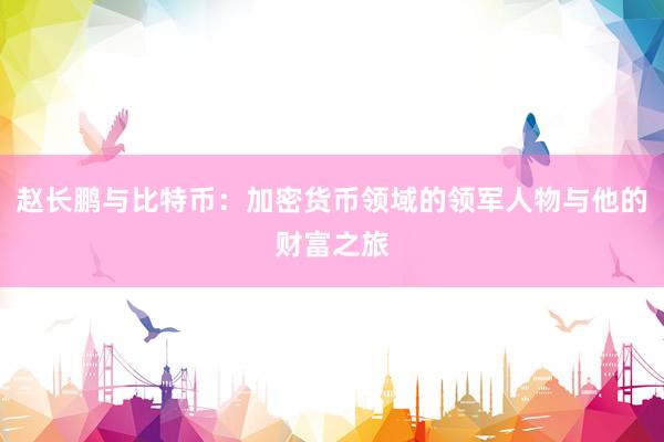 赵长鹏与比特币：加密货币领域的领军人物与他的财富之旅