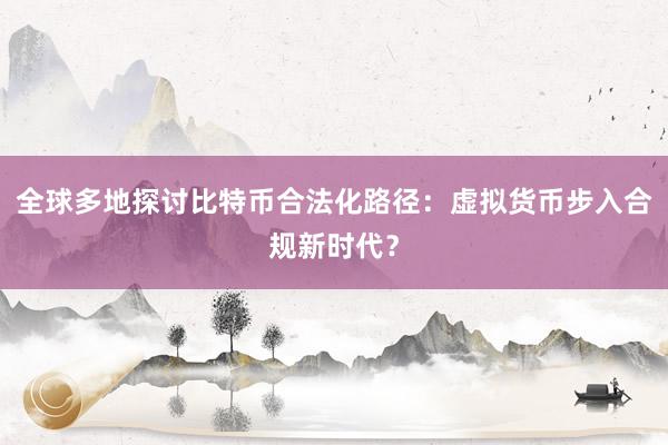 全球多地探讨比特币合法化路径：虚拟货币步入合规新时代？