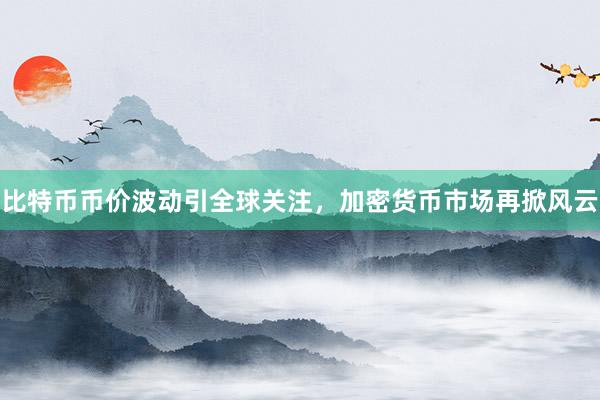 比特币币价波动引全球关注，加密货币市场再掀风云