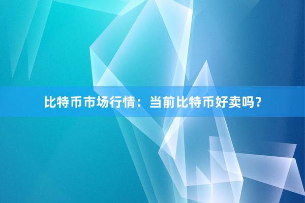 比特币市场行情：当前比特币好卖吗？