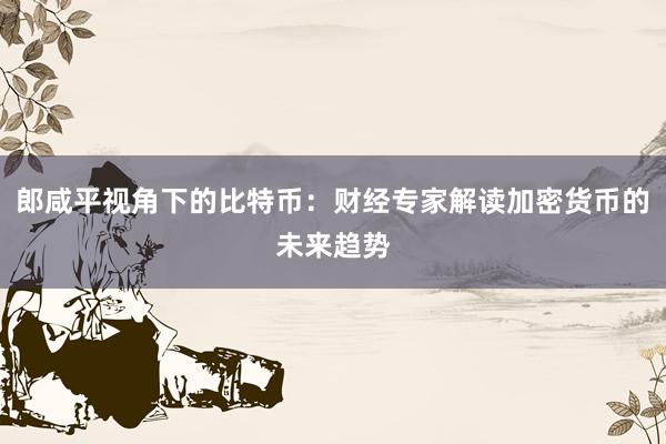 郎咸平视角下的比特币：财经专家解读加密货币的未来趋势
