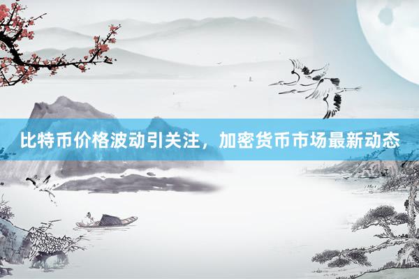 比特币价格波动引关注，加密货币市场最新动态