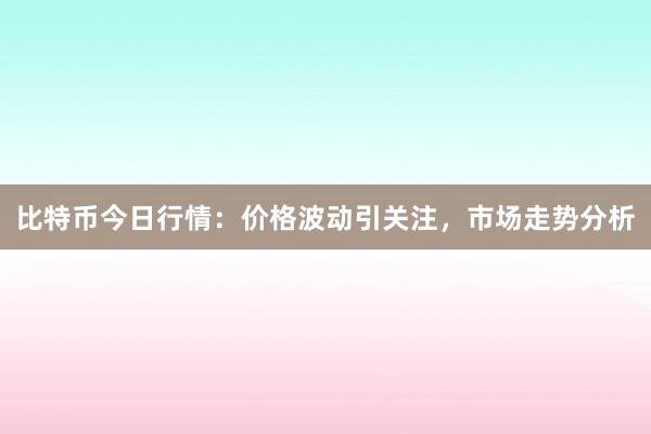 比特币今日行情：价格波动引关注，市场走势分析