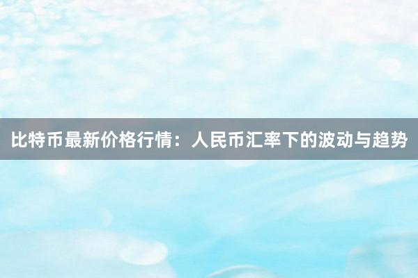 比特币最新价格行情：人民币汇率下的波动与趋势